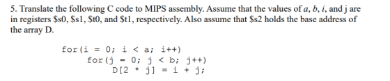 5. Translate the following C code to MIPS assembly. Assume that the values of a, b, i, and j are in registers Ss0, Ss1, St0, and Stl, respectively. Also assume that Ss2 holds the base address of the array ID for (i = 0; i < a; i++) for (j = 0; j < b; j++) D[2 * j] = i + j;