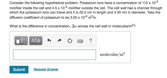 Consider the following hypothetical problem. Potassium ions have a concentration of 115 x 10*3 molliter inside the cell and 4.5 x 10 mol/liter outside the cell. The cell wall has a channel through which the potassium ions can travel and it is 25.0 nm in length and 4.00 nm in diameter. Take the diffusion coefficient of potassium to be 3.00 x 109 m2ls. What is the difference in concentration, Δc across the cell wall in molecules/m3? molecules/m Submit Request Answer
