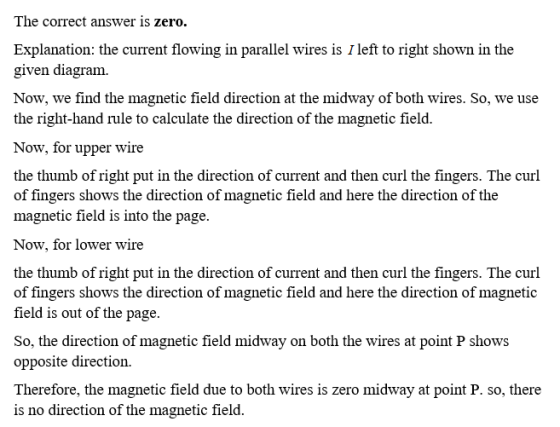 The correct answer is zero. Explanation: the current flowing in parallel wires is I left to right shown in the given diagram. Now, we find the magnetic field direction at the midway of both wires. So, we use the right-hand rule to calculate the direction of the magnetic field. Now, for upper wire the thumb of right put in the direction of current and then curl the fingers. The curl of fingers shows the direction of magnetic field and here the direction of the magnetic field is into the page. Now, for lower wire the thumb of right put in the direction of current and then curl the fingers. The curl of fingers shows the direction of magnetic field and here the direction of magnetic field is out of the page So, the direction of magnetic field midway on both the wires at point P shows opposite direction. Therefore, the magnetic field due to both wires is zero midway at point P. so, there is no direction of the magnetic field.