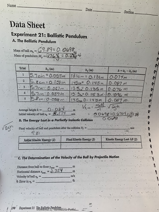Name Date Section Data Sheet Experiment 21: Ballistic Pendulum. A. The Ballistic Pendulum Mass ofball m-9.890. 0698 Mass of pendulum Mp- Trial h2 (m) hy (m) 4.1らコcm : 0.057 in 115.220. IS 3m-10.01am Average beight h Initial velocity of ballms B. The Energy Lost in a Perfocily Inolastic Collsion O 00 698 01a nal velodic mis Initíal Kinétic Energy (J) Final Kinetic EnergyKinetic Energy Lost AB C. The Determination of the Velocity of the Ball by Projectile Motion Distance from ball to floor ymm Horizontal distanc 275Ym Velocity of bail m/s ! ,190. Experiment 21 BehidcPrnduanneerat