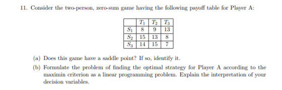 11. Consider the two-person, zero-sum game having the following payoff table for Player A S1 89 13 S2 15 13 8 S 14 157 (a) Does this game have a saddle point? If so, identify it. (b) Formulate the problem of finding the optimal strategy for Player A according to the maximin criterion as a linear programming problem. Explain the interpretation of your decision variables