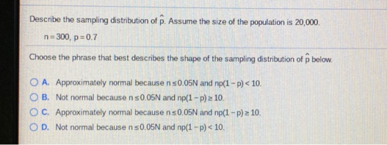 Describe the sampling distribution of P. Assume the size of the population is 20,000. n=300, p=0.7 Choose the phrase that bes