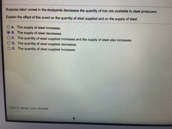 Suppose labor unrest in the dockyards decreases the quantity of iron ore available to steel producers. Explain the effect of this event on the quantity of steel supplied and on the supply of steel. O A. The supply of steel increases. O B. The supply of steel decreases. O C. The quantity of steel supplied increases and the supply of steel also increases. D. The quantity of steel supplied decreases. O E. The quantity of steel supplied increases. Click to select your answer