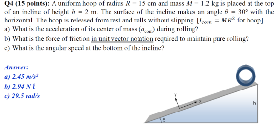 Q4 (15 points): A uniform hoop of radius R - 15 cm and mass M 1.2 kg is placed at the top of an incline of height h-2 m. The surface of the incline makes an angle θ-30° with the horizontal. The hoop is released from rest and rolls without slipping. m MR2 for hoopl a) What is the acceleration of its center of mass (açom) during rolling? b) What is the force of friction in unit vector notation required to maintain pure rolling? c What is the angular speed at the bottom of the incline? Answer: a) 2.45 m/s b) 2.94 N c) 29.5 rads