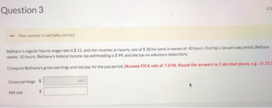 Question3 0.5 Your answer is partially correct Bethanys regular hourly wage rate is $ 12, and she receives an hourly rate of $ 18 for work in excess of 40 hours. During a January pay period, Bethany works 50 hours. Bethanys federal income tax withholding is $ 99,and she has no voluntary deductions Compute Bethanys gross earnings and net pay for the pay period.(Assume FICA rate of 7 Gross earnings $ Net pay .65%. Round the answers to 2 decimal places, eg. 15.25.) 660