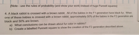 [Note - use the rules of probability (and show your work) instead of huge Punnett squares] 4. A black rabbit is crossed with a brown rabbit. All of the babies in the F1 generation have black fur. When one of these babies is crossed with a brown rabbit, approximately 50% of the babies in the F2 generation are black and 50% are brown. a) b) What conclusions can be drawn about fur color in rabbits? Create a labelled Punnett square to show the creation of the F2 generation described above