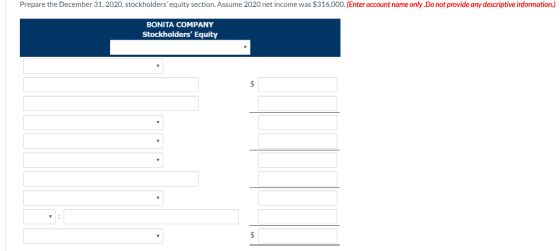 Prepare the December 31, 2020, stockholders equity section. Assume 2020 net income was $316,000. (Enter account name only.Do