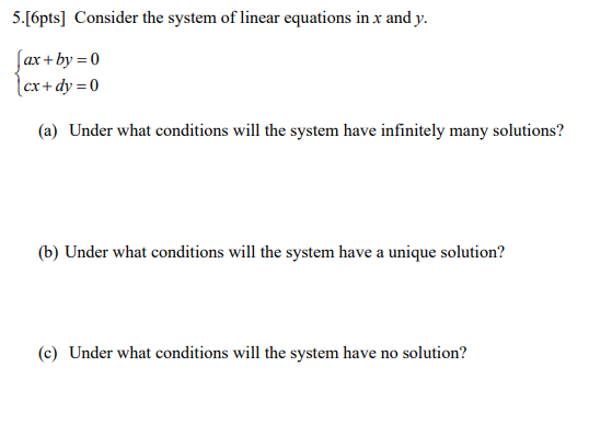 5.[6pts] Consider the system of linear equations in x and y. ax+by = 0 x + dy = 0 (a) Under what conditions will the system h