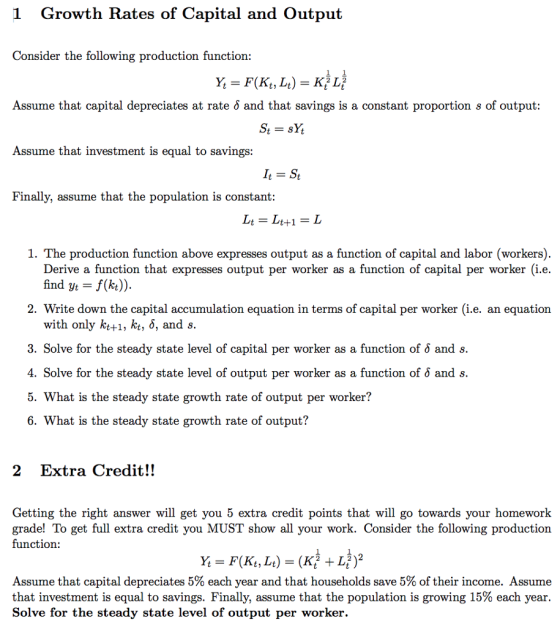1 Growth Rates of Capital and Output Consider the following production function: Assume that capital depreciates at rate ? and that savings is a constant proportion s of output: Assume that investment is equal to savings: Finally, assume that the population is constant Lt = Lt+1 = L 1. The production function above expresses output as a function of capital and labor (workers) Derive a function that expresses output per worker as a function of capital per worker (i.e. find yt f(k)) 2. Write down the capital accumulation equation in terms of capital per worker (i.e. an equation with only kt+1, kt, ?, and s. 3. Solve for the steady state level of capital per worker as a function of ? and s. 4. Solve for the steady state level of output per worker as a function of ? and s. 5. What is the steady state growth rate of output per worker? 6. What is the steady state growth rate of output? 2 Extra Credit!! Getting the right answer will get you 5 extra credit points that will go towards your homework grade! To get full extra credit you MUST show all your work. Consider the following production function: 1 1 Assume that capital depreciates 5% each year and that households save 5% of their income. Assume that investment is equal to savings. Finally, assume that the population is growing 15% each year Solve for the steady state level of output per worker.