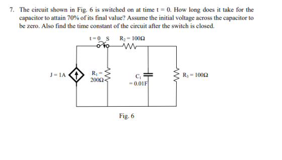 . The circuit shown in Fig. 6 is switched on at time t-0. How long does it take for the capacitor to attain 70% of its final value? Assume the initial voltage across the capacitor to be zero. Also find the time constant of the circuit after the switch is closed. R,-100Ω 200Ω 0.01F Fig. 6