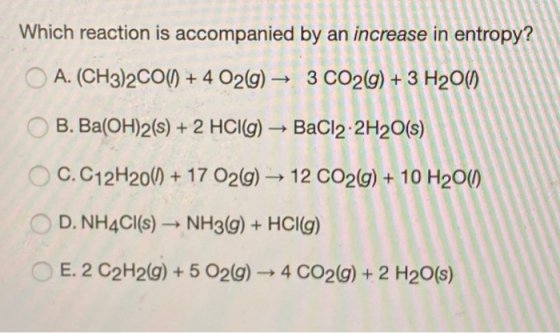 Which reaction is accompanied by an increase in entropy? A. (CH3)2CO() + 4 O2(g) → 3 CO2(g) + 3 H2011) B. Ba(OH)2(s) + 2 HCl(