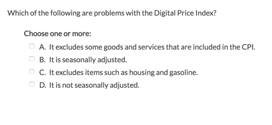 Which of the following are problems with the Digital Price Index? Choose one or more: A. It excludes some goods and services that are included in the CPI. B. It is seasonally adjusted. C. It excludes items such as housing and gasoline. D. It is not seasonally adjusted.