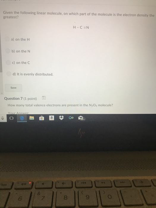 Given the following linear molecule, on which part of the molecule is the electron density the greatest? H-CEN a) on the H b) on the N c) on the C d) It is evenly distributed Save Question 7 (1 point) How many total valence electrons are present in the N2Os molecule? 6 7 8 9