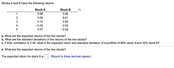 Stocks A and B have the following returns: Stock A 0.08 0.06 0.15 -0.02 0.07 Stock B 0.06 0.01 0.05 0.03 -0.04 a. What are th