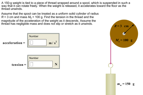 A 150-g weight is tied to a piece of thread wrapped around a spool, which is suspended in such a way that it can rotate freely. When the weight is released, it accelerates toward the floor as the thread unwinds. Assume that the spool can be treated as a uniform solid cylinder of radius R 3 cm and mass Ms 100 g. Find the tension in the thread and the magnitude of the acceleration of the weight as it descends. Assume the thread has negligible mass and does not slip or stretch as it unwinds. R-3 em Number M,-100g acceleration m/ s Number tension m-150 g
