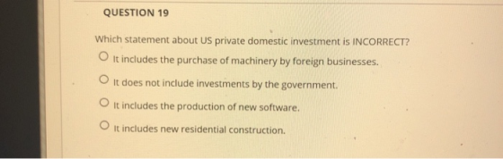 QUESTION 19 Which statement about US private domestic investment is INCORRECT? It includes the purchase of machinery by forei