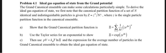 Problem 4.1 Ideal gas equation of state from the Grand potential The Grand Canonical ensemble can make some calculations particularly simple. To derive the ideal gas equation of state, we first note that the canonical partition function of a set of N identical and indistinguishable particles is given by Z-z/N! , where z is the single particle partition function in the canonical ensemble a) Show that the Grand Canonical partition function is -žte®) b Use the Taylor series for an exponential to show c Then use pVkTInE and the expression for the average number of particles in the Grand Canonical ensemble to obtain the ideal gas equation of state.