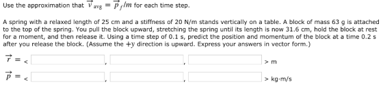 Use the approximation that →avg-pfhn for each time step. A spring with a relaxed length of 25 cm and a stiffness of 20 N/m stands vertically on a table. A block of mass 63 g is attached to the top of the spring. You pull the block upward, stretching the spring until its length is now 31.6 cm, hold the block at rest for a moment, and then release it. Using a time step of 0.1 s, predict the position and momentum of the block at a time 0.2 s after you release the block. (Assume the ty direction is upward. Express your answers in vector form.) > m kg·m/s >