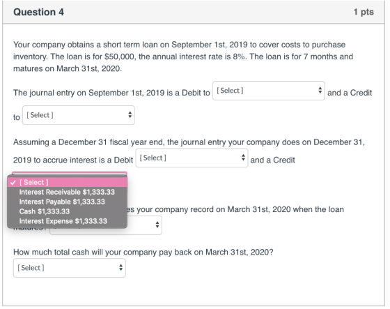 Question 4 1 pts Your company obtains a short term loan on September 1st, 2019 to cover costs to purchase inventory. The loan