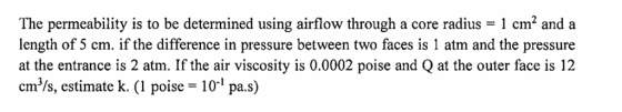 The permeability is to be determined using airflow through a core radius - 1 cm2 and a length of 5 cm. if the difference in pressure between two faces is 1 atm and the pressure at the entrance is 2 atm. If the air viscosity is 0.0002 poise and Q at the outer face is 12 cm/s, estimate k. (1 poise 101 pa.s)
