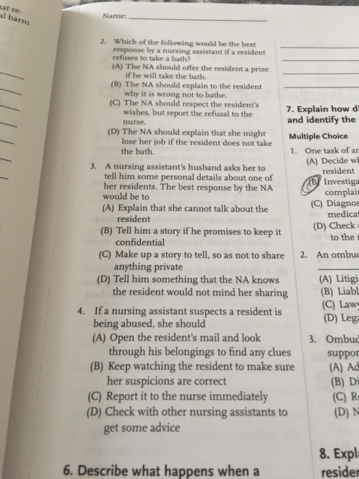 at re- l harm Name: Which of the following would be the best response by a nursing assistant if a resident refuses to take a bath? (A) The NA should offer the resident a prize 2. if he will take the bath. why it is wrong not to bathe. wishes, but report the refusal to the (B) The NA should explain to the resident (C) The NA should respect the residents 7. Explain how d and identify the nurse (D) The NA should explain that she might Multiple Choice lose her job if the resident does not take 1. One task of ar (A) Decide w resident Investiga complair (C) Diagnos medicat (D) Check to the r the bath. 3. A nursing assistants husband asks her to tell him some personal details about one of her residents. The best response by the NA would be to (A) Explain that she cannot talk about the (B) Tell him a story if he promises to keep it (C) Make up a story to tell, so as not to share (D) Tell him something that the NA knows 4. If a nursing assistant suspects a resident is resident confidential anything private the resident would not mind her sharing 2. An ombu (A) Litigi (B) Liabl (C) Lawy (D) Leg being abused, she should (A) Open the residents mail and look 3. Ombud through his belongings to find any clues suppor (B) Keep watching the resident to make sure(A) Ad (B) Di her suspicions are correct (C) Report it to the nurse immediately (D) Check with other nursing assistants to (D) N get some advice 8. Expl 6. Describe what happens when a resider