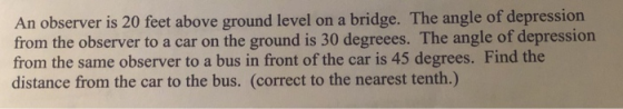 An observer is 20 feet above ground level on a bridge. The angle of depression from the observer to a car on the ground is 30
