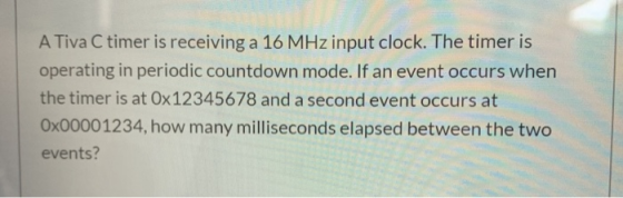 A Tiva C timer is receiving a 16 MHz input clock. The timer is operating in periodic countdown mode. If an event occurs when