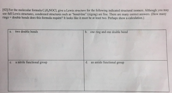 [02] For the molecular formula C,HNOCI, give a Lewis structure for the following indicated structural isomers. Although you may use full Lewis structures, condensed structures such as bond-line” (zigzag) are fine. There are many correct answers. (How many rings + double bonds does this formula require? It looks like it must be at least two. Perhaps show a calculation.) a. two double bonds b. one ring and one double bond c. a nitrile functional group d. an amide functional group