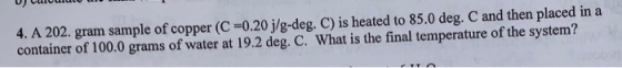 4. A 202. gram sample of copper (C =0.20 j/g-deg. C) is heated to 85.0 deg. C and then placed in a container of 100.0 grams o