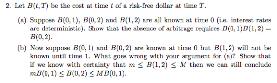 2. Let B(t,T) be the cost at time t of a risk-free dollar at time T. (a) Suppose B(0,1), B(0,2) and B(1,2) are all known at time 0 (i.e. interest rates are deterministic). Show that the absence of arbitrage requires B(0, 1)B(1,2) B(0,2) (b) Now suppose B(0, 1) and B(0, 2) are known at time 0 but B(1,2) will not be known until time 1. What goes wrong with your argument for (a)? Show that if we know with certainty that m s B(1,2) S M then we can still conclude mB(0,1) S B(0,2) s MB (0, 1)