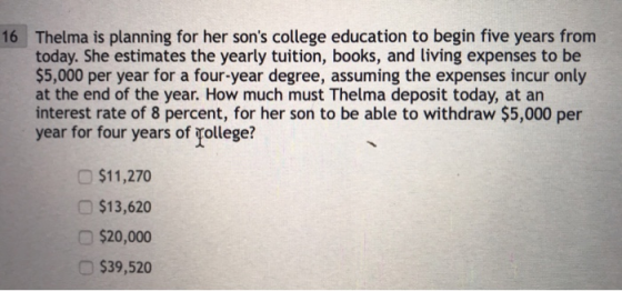 Thelma is planning for her sons college education to begin five years from today. She estimates the yearly tuition, books, and living expenses to be $5,000 per year for a four-year degree, assuming the expenses incur only at the end of the year. How much must Thelma deposit today, at an interest rate of 8 percent, for her son to be able to withdraw $5,000 per year for four years of rollege? 16 $11,270 $13,620 $20,000 $39,520