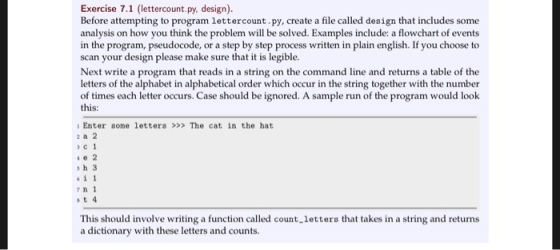 Exercise 7.1 (lettercount.py, design). Before attempting to program lettercount.py, create a file called design that includes some analysis on how you think the problem will be solved. Examples include: a flowchart of events in the program, pseudocode, or a step by step process written in plain english. If you choose to scan your design please make sure that it is legible. Next write a program that reads in a string on the command line and returns a table of the letters of the alphabet in alphabetical order which occur in the string together with the number of times each letter occurs. Case should be ignored. A sample run of the program would look this: Enter some letters >>> The cat in the hat 2 a 2 c1 4e 2 s h 3 611 7 n 1 st4 This should involve writing a function called count.letters that takes in a string and returns a dictionary with these letters and counts.