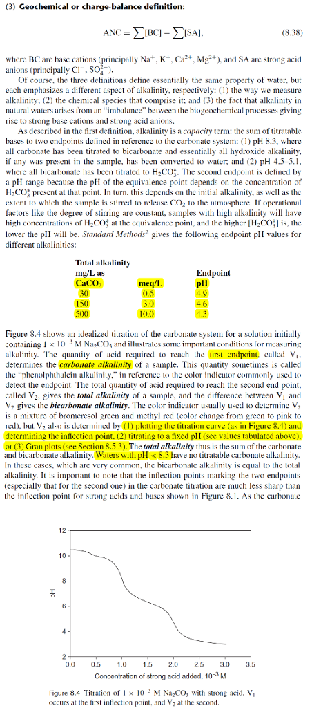 (3) Geochemical or charge-balance definition (8.38) where BC are base cations (principally Na+. K+. Ca2. Mg). and SA are strong acid anions (principally CI SO) Of course, the three definitions define essentially the same property of water, but each emphasizes a different aspect of alkalinity, respectively: () the way we measure alkalinity: (2) the chemical species that comprise it; and (3) the fact that alkalinity in natural waters arises from an imbalance between the biogeochemical processes giving rise to strong base cations and strong acid anions As described in the first definition, alkalinity is a capacity term: the sum of titratable bases to two endpoints defined in reference to the carbonate system: (1) pH 8.3, were all carbonate has been titrated to bicarbonate and essentially all hydroxide alkalinity if any was present in the sample, has been converted to water; and 2) pH 4.5-5.1 where all bicarbonate has been tirated to H2CO. The second endpoint is defined by a plI range because the pl of the equivalence point depends on the concentration of H2CO present at that point. In turn, his depends on the initial alkalinity, as well as thec extent to which the sample is stirred to relcase CO2 to the atmosphere. If operational factors like the degree of stirring are constant, samples with high alkalinity will have high concentrations of H2C(): at the equivalence point, and the higher IH-C(치 is, lhe lower the plI wl be. Standard Methods2 gives the following endpoint plI values for different lkinies: Total alkalinity Endpoint as CaCO meq/I. 0.6 30 150 4.9 4.6 10.0 Figure 8.4 shows an idealized titration of the carbonate system for a solution initially containing 1 x M Na2CO3 and illustrates some importanl conditions for measuring alkalinity. The quanity o acid required to reach the lirst cndpoint caled V determines the carbonate alkalinity of a sample. This quantity sometimes is called the phenolphthalcin alkalinity. in referenee to the color indicator commonly used to detect the endpoint. The total quantity of acid required to reach the second end point. called V2. gives the total alkalinity of a sample, and the difference between Vi and V2 gives the hicarhonate alkalinity. The color indicator usually sed lo delermine V2 is a mixture of bromcresol green and methyl red (color change from green to pink to red), hul V2 also is determined by (D plotting the titration curve (as in Figure 8.4) and determining the inflection point. (2) titrating to a fixed plI (see values tabulated above). or (3) Gran plots (see Section 8.5.3). The total alkalinity thus is the sum of the carbonate and bicarbonate alkalinity. Waters with pll8.3 have no titratable carbonate alkalinity In these cases, which are very common, alkalinity. It is important to note that the inflection points marking the two endpoints (especially that for the second one) in the carbonate titration are much less sharp than the inflect point or strong acids and bases shown in Figure 8.1. As the carbonate he icrbonale alkalinity is equal tco 12 0.0 0.5 10 1.5 2.0 2.5 3.0 3.5 Concontration of strong acid addod, 10-3 M Figure 8.4 Titration of I x 103 M Na2CO, with strong acid. V occurs at the first inflection point, and V2 at the second