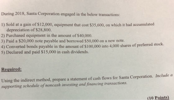 During 2018, Santa Corporation engaged in the below transactions: 1) Sold at a gain of $12,000, equipment that cost $35,600, on which it had accumulated depreciation of $28,800. 2) Purchased equipment in the amount of $40,000. 3) Paid a $20,000 note payable and borrowed $50,000 on a new note. 4) Converted bonds payable in the amount of $100,000 into 4,000 shares of preferred stock. 5) Declared and paid S15,000 in cash dividends. Required: Using the indirect method, prepare a statement of cash flows for Santa Corporation. Include a (10 Points)