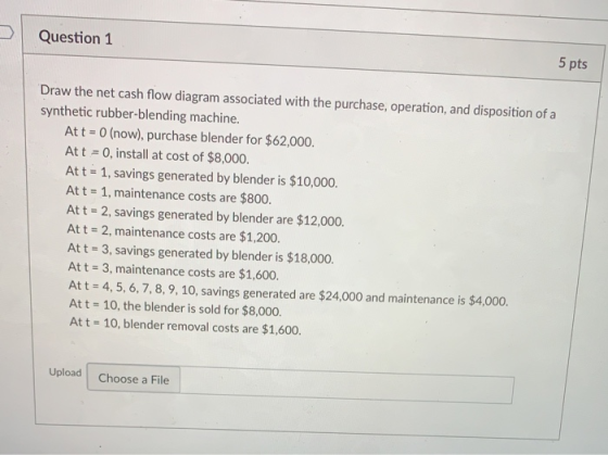 Question 1 5 pts Draw the net cash flow diagram associated with the purchase, operation, and disposition of a synthetic rubber-blending machine. At t 0 (now), purchase blender for $62,000. Att 0, install at cost of $8,000. At t 1, savings generated by blender is $10,000. Att 1, maintenance costs are $800. Att 2, savings generated by blender are $12,000. Att - 2, maintenance costs are $1,200. At t 3, savings generated by blender is $18,000. Att 3, maintenance costs are $1,600. Att 4,5, 6,7,8,9,10, savings generated are $24,000 and maintenance is $4,000. Att 10, the blender is sold for $8,000. Att 10, blender removal costs are $1,600. Upload Choose a File