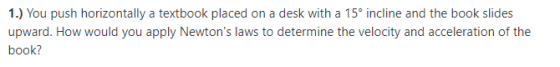 1.) You push horizontally a textbook placed on a desk with a 15° incline and the book slides upward. How would you apply Newtons laws to determine the velocty and acceleration of the book?
