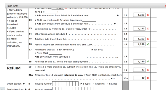 Form 1040 Married filing jointly or Qualifying widow(er), $24,000 . Head of household $18,000 If you checked any box under Standard deduction, see instructions 4972 3 b Add any amount from Schedule 2 and check here. . . . . . . . . . .. . . . . . ..11 a Child tax credit/credit for other dependents b Add any amount from Schedule 3 and check here. Subtract line 12 from line 11. If zero or less, enter -0-.. . . . . .. .. .. . . . . . 1,253X 12 12 13 14 15 16 . . ...O 13 1,253 X 15 Total tax. Add lines 13 and 14. . . . . . . .. . . . . . . . . . . . .. . . . . . . . .. . 16 Federal income tax withheld from Forms W-2 and 1099 . . _ . . . . . . . . . 17 Refundable credits: a EIC (see inst.) 1,253 X 1,280 b Sch 8812 c Form 8863 Add any amount from Schedule 5 17 18 Add lines 16 and 17. These are your total payments .. . . . 18 1,280 Refung 19 If line 18 is more than line 15, subtract line 15 from line 18. This is the amount you 19 27 X 20a Amount of line 19 you want refunded to you. If Form 8888 is attached, check here 20a 27 X Direct deposit? b Routing number c Type Checking Savings See instructions,d Account number