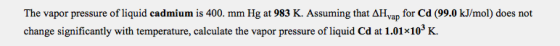 The vapor pressure of liquid cadmium is 400. mm Hg at 983 K. Assuming that AH yap for Cd (99.0 kJ/mol) does not change signif