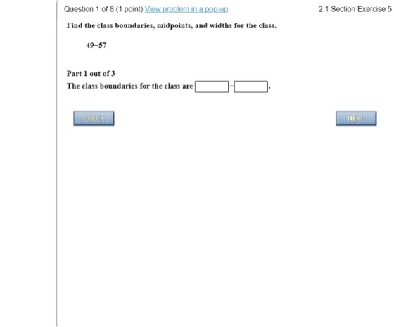 Question 1 of 8 (1 point) View problem in apop-up 2.1 Section Exercise 5 Find the class boundaries, midpoints, and widths for the class. 49-57 Part 1 out of 3 The class boundaries for the class are NEX