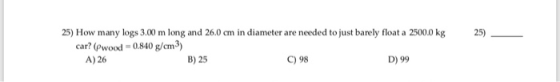 25) 25) How many logs 3.00 m long and 26.0 cm in diameter are needed to just barely float a 2500.0 kg car? (Pwood =0.840 g/cm