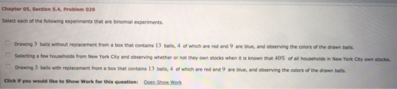 Chapter 05, Section 5.4, Problem 029 Select each of the following experiments that are binomial experiments Drawing 3 balls without replacement from a box Selecting a few households from New York City and observing whether or not they own stocks when it is known that 4 % of all households in New York City own stocks. Drawing 3 balls with replacement from a box that contains 13 balls, 4 of which are red and 9 are blue, and observing the colors of the drawn balls that contains 13 balls, 4 of which are red and 9 are blue, and observing the colors of the drawn balls Click if you would like to Show Work for this question: