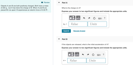 Review Part A Objects A and B are both positively charged. Both have a mass of 250 g, but A has twice the charge of B. When A and B are placed 60 cm apart, B experiences an electric force of 0.50 N What is the charge on A? Express your answer to two significant figures and include the appropriate units. qA- 1 Value Units Submit|F Request Answer Part B If the objects are released, what is the initial acceleration of A? Express your answer to two significant figures and include the appropriate units. a= 1 Value Units