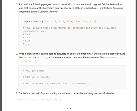 1. Start with the following program which creates a list of temperatures in degrees Celcius. Write a for loop that prints out the Fahrenheit equivalent of each of these temperatures. Hint: feel free to look up the formula online if you dont know it temperatures [15.0, 12.0, 11.e, 21.0, 25.0, 24.0, 31.0] # TODO: convert these temperatures to Fahrenheit and print the resulting temperatures: i.e # 59.0 # 53.6 # 51.8 2. Write a program that can be used to calculate an objects momentum. It should ask the user to provide the mass and the velocity, and then compute and print out the momentum. Hint: momentum mass velocity. # TODO get a mass # TODO get a velocity # TODO print out the momentum : i.e. the momentum is: 3. The Leibniz method of approximating the value of pi uses the following mathematical series: 1/3
