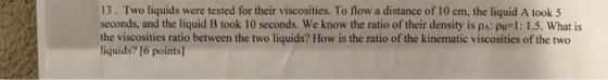 13. Two liquids were tested for their viscosities. To flow a distance of 10 cm, the liquid A took 5 seconds, and the liquid B