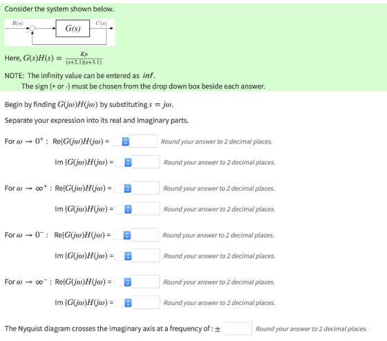 Consider the system shown below. 8 G(s) Here, G(s)H(s)+3.1 NOTE: The infinity value can be entered as inf. The sign + or -) must be chosen from the drop down box beside each answer. Begin by finding G(ja)H(ja) by substitutings ja. Separate your expression into its real and imaginary parts Round your answer to 2 decimal places. Round your answer to 2 decimal places. Round your answer to 2 decimal places. Round your answer to 2 decimal places. Round your answer to 2 decimal places. Round your answer to 2 decimal places. Round your answer to 2 decimal places. Round your answer to 2 decimal places. The Nyquist diagram crosses the imaginary axis at a frequency of: + Round your answer to 2 decimal places