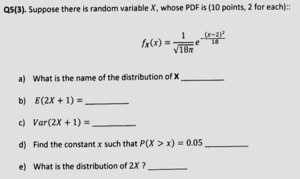 Q5(3). Suppose there is random variable X, whose PDF is (10 points, 2 for each): 1x-2)2 a) What is the name of the distribution of X b) E(2X+1)- c) Var(2X +1)- d) Find the constant x such that P(X > x) = 0.05 e) What is the distribution of 2X?