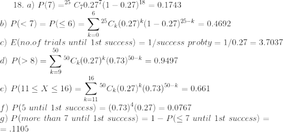 18.\ a)\ P(7)=^{25}C_{7}0.27^{7}(1-0.27)^{18} = 0.1743 \\ b)\ P(< 7)=P(\le 6) = \sum_{k=0}^{6}^{25}C_{k}(0.27)^{k}(1-0.27)^{25-k}=0.4692 \\ c)\ E(no.of\ trials\ until\ 1st\ success)=1/success\ probty = 1/0.27 = 3.7037\\ d)\ P(>8)=\sum_{k=9}^{50}^{50}C_{k}(0.27)^{k}(0.73)^{50-k}=0.9497 \\ e)\ P(11\le X\le 16)=\sum_{k=11}^{16}^{50}C_{k}(0.27)^{k}(0.73)^{50-k}= 0.661 \\ f)\ P(5\ until\ 1st\ success)=(0.73)^{4}(0.27)=0.0767 \\ g)\ P(more\ than\ 7\ until\ 1st\ success)=1 - P(\le 7\ until\ 1st\ success)=\\ = .1105