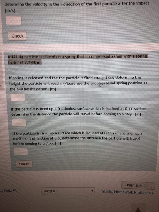 Determine the velocity in the i-direction of the first particle after the impact Check 1.Ag particle is placed on a spring that is compressed 27mm with a spring factor of 2.3kN/m. If spring is released and the the particte is fired straight up, determine the height the particle will reach. (Please use the unconpressed spring position as the h-0 height datum) Im] If the particte is fired up a frictionless surface which is inclined at 0.11 radians, determine the distance the particle will travel before coming to a stop. [m] If the particle is fired up a surface which is inclined at 0.11 radians and has a coefficient of friction of 0.5, determine the distance the particle will travel before coming to a stop. [m Check Finish attempt s Quiz #1 Jump to Statics Homework Problems -