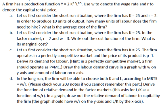 A firm has a production function Y = 2 Ko5L05 use w to denote the wage rate and r to denote the capital rental price. Let us first consider the short run situation, where the firm has K = 25 and r = 2. In order to produce 10 units of output, how many units of labour does the firm need to hire? What is the average cost of the firm? a. b. Let us first consider the short run situation, where the firm has K 25. In the factor market, r 2 and w 3. Write out the cost function of the firm. What is its marginal cost? Let us first consider the short run situation, where the firm has K = 25. The firm operates in a perfectly competitiveket and the price of its product is p-1 Derive its demand for labour. (Hint: in a perfectly competitive market, a firm should operate as P-MC.) Draw the labour demand curve in a graph with w on y-axis and amount of labour on x-axis. In the long run, the firm will be able to choose both K and L, according to MRTS = w/r. (Please check your 203 notes if you cannot remember this part.) Derive the function of relative demand in the factor markets (this asks for L/K asa function of w/r). In a graph, draw out the relative demand of labour to capital by the firm (the graph should have w/r on the y-axis and L/K by the x-axis). C. d.