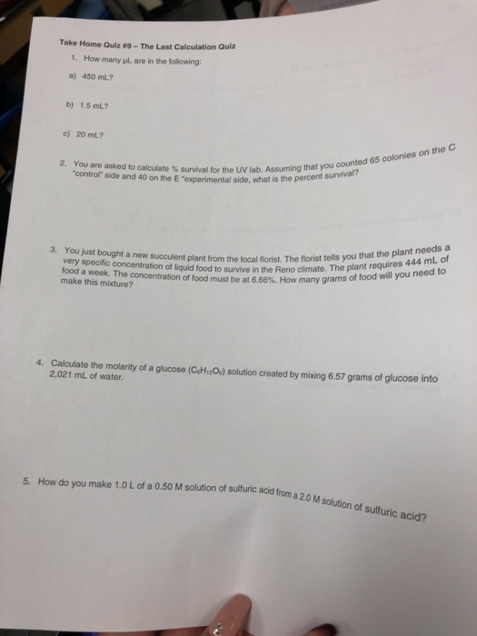 Take Home Quiz #9-The Last Calculation Ouiz 1. How many uL are in the following: a) 450 mL? b) 1.5 mL? c) 20 mL? You are asked to calculate % survival for the UV lab. Assuming that youna? contror side and 40 on the E experimental side, what is the percent suviva 2. counted 65 colonies on the C 3. You just bought a new succulent plant from the local forist. The florist tells yolant requires 444 uires 444 mL of you need to very specific concentration of liquid food to survive in the Reno climaif food will you ne e. The plant req food a week. The concentrationof food must be at 6.66%. How many grams make this mixture? 4. Calculate the molarity of a glucose (CaHO) solution created by mixing 6.57 grams of glucose into 2,021 mL of water. 5. How do you make 1.0 L of a 0.50 M solution of sulfuric acid from a 2
